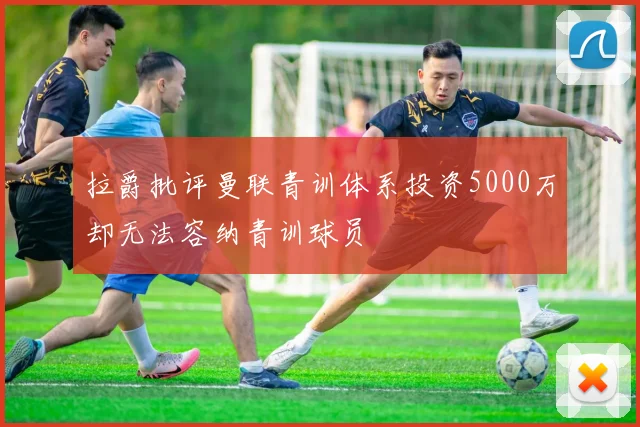 拉爵批评曼联青训体系投资5000万却无法容纳青训球员