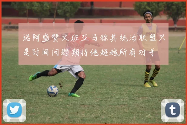 诺阿盛赞文班亚马称其统治联盟只是时间问题期待他超越所有对手