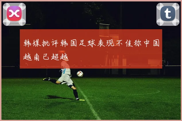 韩媒批评韩国足球表现不佳称中国越南已超越
