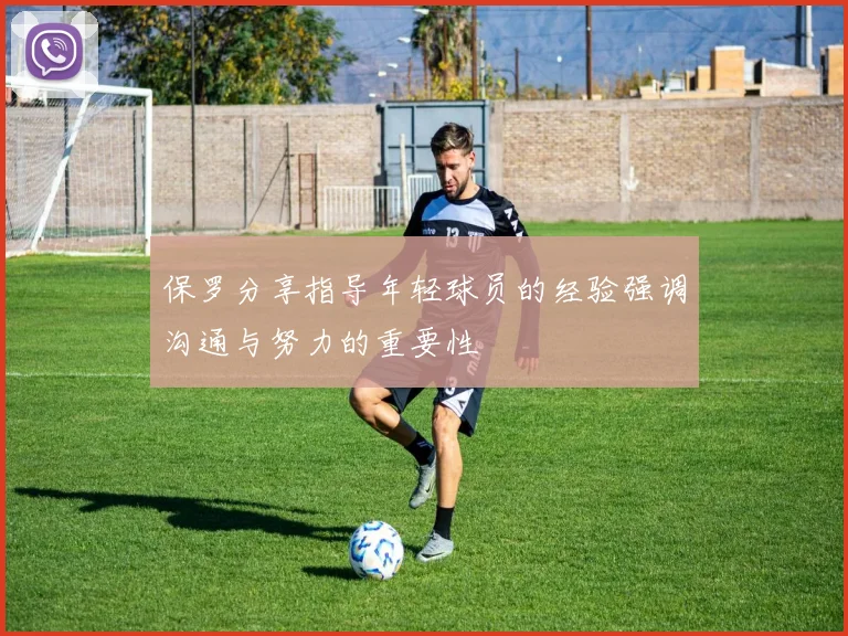 保罗分享指导年轻球员的经验强调沟通与努力的重要性
