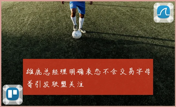 雄鹿总经理明确表态不会交易字母哥引发联盟关注