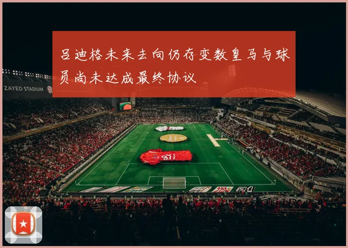 吕迪格未来去向仍存变数皇马与球员尚未达成最终协议