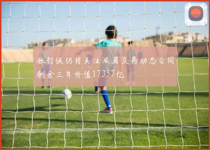 独行侠仍将关注浓眉交易动态合同剩余三年价值17357亿