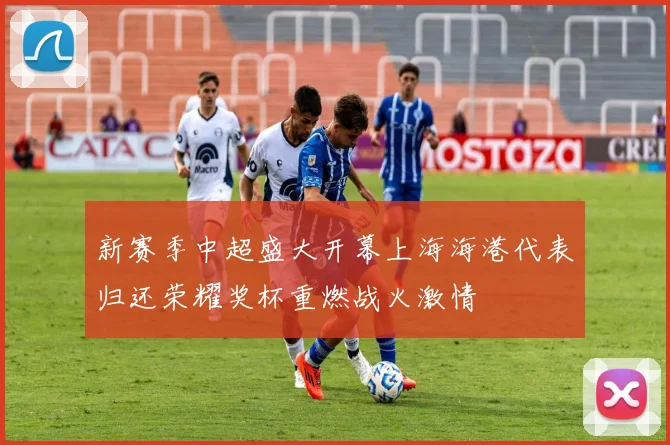 新赛季中超盛大开幕上海海港代表归还荣耀奖杯重燃战火激情