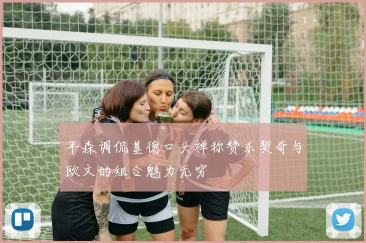 平森调侃基德口头禅称赞东契奇与欧文的组合魅力无穷
